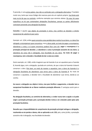 Ficha de Aula – Direito Civil – Obrigações



É parecida, é uma prima pobre, mas não se confunde com a obrigação alternativa. É também
muito rara, tanto que nosso Código não reservou para ela um capítulo próprio. Sua fonte está
mais na lei do que no contrato, conforme exemplos que veremos abaixo. Ou seja, há casos
específicos na lei que contemplam obrigações facultativas, porque as partes dificilmente
contratam prevendo uma obrigação facultativa.


Conceito: é aquela cujo objeto da prestação é único, mas confere ao devedor o direito
excepcional de substituí-lo por outro.


Exemplo: art. 1234, então quem encontra coisa perdida deve restituí-la ao dono, e o dono fica
obrigado a recompensar quem encontrou; mas o dono pode, ao invés de pagar a recompensa,
abandonar a coisa, e aí quem encontrou poderá ficar com ela; pagar a recompensa é a
prestação principal do devedor, já abandonar a coisa é prestação acessória do seu dono. O
abandono da coisa não é obrigação, mas faculdade do seu dono. Ao invés de pagar a
recompensa, tem o devedor a faculdade de dar a coisa ao credor.


Outro exemplo: art. 1382, então imaginem que da Fazenda A sai um aqueduto para a Fazenda
B, levando água, com a obrigação, ajustada em contrato, de que o dono da Fazenda A deverá
conservar a obra. Pois bem, ao invés de manter o aqueduto, tem o dono da Fazenda A a
obrigação facultativa de abandonar suas terras para o dono da Fazenda B. Ao invés de
conservar o aqueduto, o devedor tem a faculdade de abandonar suas terras, dando-as ao
vizinho.


Ao nascer a obrigação seu objeto é único, mas para facilitar o pagamento, o devedor tem a
excepcional faculdade de se liberar mediante prestação diferente. É vantajosa assim para o
devedor.


Na obrigação facultativa, ao contrário da alternativa, o credor nunca tem a opção e só pode
exigir a prestação principal, pois a prestação devida é única e só o devedor pode optar pela
prestação facultativa.


Ressalto que a impossibilidade de cumprimento da prestação principal extingue a obrigação,
resolvendo-se em perdas e danos, não se aplicando o art. 253, pois, como já dito, a prestação
acessória não é obrigação, mas faculdade do devedor.




                                                                                  Página 5 de 6
 