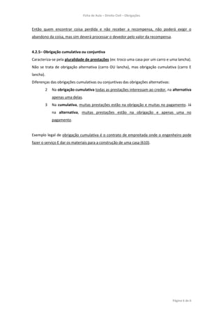 Ficha de Aula – Direito Civil – Obrigações



Então quem encontrar coisa perdida e não receber a recompensa, não poderá exigir o
abandono da coisa, mas sim deverá processar o devedor pelo valor da recompensa.


4.2.5– Obrigação cumulativa ou conjuntiva
Caracteriza-se pela pluralidade de prestações (ex: troco uma casa por um carro e uma lancha).
Não se trata de obrigação alternativa (carro OU lancha), mas obrigação cumulativa (carro E
lancha).
Diferenças das obrigações cumulativas ou conjuntivas das obrigações alternativas:
       2    Na obrigação cumulativa todas as prestações interessam ao credor, na alternativa
            apenas uma delas.
       3    Na cumulativa, muitas prestações estão na obrigação e muitas no pagamento. Já
            na alternativa, muitas prestações estão na obrigação e apenas uma no
            pagamento.


Exemplo legal de obrigação cumulativa é o contrato de empreitada onde o engenheiro pode
fazer o serviço E dar os materiais para a construção de uma casa (610).




                                                                                    Página 6 de 6
 