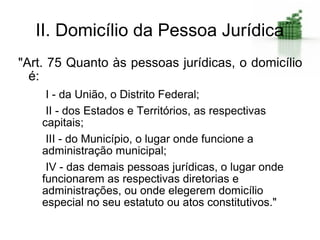 II. Domicílio da Pessoa Jurídica
"Art. 75 Quanto às pessoas jurídicas, o domicílio
  é:
     I - da União, o Distrito Federal;
     II - dos Estados e Territórios, as respectivas
    capitais;
     III - do Município, o lugar onde funcione a
    administração municipal;
     IV - das demais pessoas jurídicas, o lugar onde
    funcionarem as respectivas diretorias e
    administrações, ou onde elegerem domicílio
    especial no seu estatuto ou atos constitutivos."
 