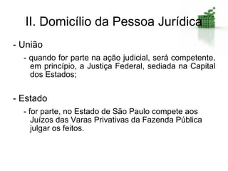 II. Domicílio da Pessoa Jurídica
- União
  - quando for parte na ação judicial, será competente,
    em princípio, a Justiça Federal, sediada na Capital
    dos Estados;


- Estado
  - for parte, no Estado de São Paulo compete aos
     Juízos das Varas Privativas da Fazenda Pública
     julgar os feitos.
 