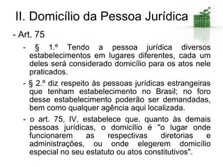 II. Domicílio da Pessoa Jurídica
- Art. 75
  -   § 1.º Tendo a pessoa jurídica diversos
    estabelecimentos em lugares diferentes, cada um
    deles será considerado domicílio para os atos nele
    praticados.
  - § 2.º diz respeito às pessoas jurídicas estrangeiras
    que tenham estabelecimento no Brasil; no foro
    desse estabelecimento poderão ser demandadas,
    bem como qualquer agência aqui localizada.
  - o art. 75, IV, estabelece que, quanto às demais
    pessoas jurídicas, o domicílio é "o lugar onde
    funcionarem      as    respectivas    diretorias   e
    administrações, ou onde elegerem domicílio
    especial no seu estatuto ou atos constitutivos".
 