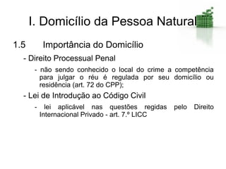 I. Domicílio da Pessoa Natural
1.5        Importância do Domicílio
  - Direito Processual Penal
       - não sendo conhecido o local do crime a competência
         para julgar o réu é regulada por seu domicílio ou
         residência (art. 72 do CPP);
  - Lei de Introdução ao Código Civil
       -     lei aplicável nas questões regidas    pelo   Direito
           Internacional Privado - art. 7.º LICC
 