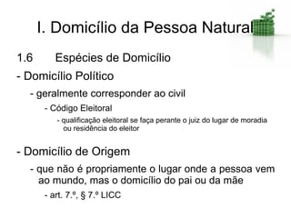 I. Domicílio da Pessoa Natural
1.6       Espécies de Domicílio
- Domicílio Político
  - geralmente corresponder ao civil
       - Código Eleitoral
          - qualificação eleitoral se faça perante o juiz do lugar de moradia
            ou residência do eleitor


- Domicílio de Origem
  - que não é propriamente o lugar onde a pessoa vem
    ao mundo, mas o domicílio do pai ou da mãe
       - art. 7.º, § 7.º LICC
 