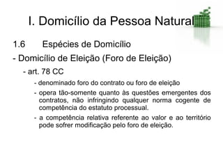 I. Domicílio da Pessoa Natural
1.6      Espécies de Domicílio
- Domicílio de Eleição (Foro de Eleição)
  - art. 78 CC
       - denominado foro do contrato ou foro de eleição
       - opera tão-somente quanto às questões emergentes dos
         contratos, não infringindo qualquer norma cogente de
         competência do estatuto processual.
       - a competência relativa referente ao valor e ao território
         pode sofrer modificação pelo foro de eleição.
 