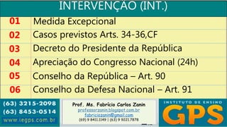 Prof. Ms. Fabrício Carlos Zanin
professorzanin.blogspot.com.br
fabriciozanin@gmail.com
(69) 9 8411.1149 | (63) 9 9221.7878
INTERVENÇÃO (INT.)
01
02
03
04
Medida Excepcional
Casos previstos Arts. 34-36,CF
Decreto do Presidente da República
Apreciação do Congresso Nacional (24h)
05 Conselho da República – Art. 90
06 Conselho da Defesa Nacional – Art. 91
 