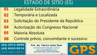 Prof. Ms. Fabrício Carlos Zanin
professorzanin.blogspot.com.br
fabriciozanin@gmail.com
(69) 9 8411.1149 | (63) 9 9221.7878
ESTADO DE SÍTIO (ES)
01
02
03
04
Legalidade Extraordinária
Temporária e Localizada
Solicitação do Presidente da República
Autorização do Congresso Nacional
05 Maioria Absoluta
06 Controle prévio, concomitante e sucessivo
 