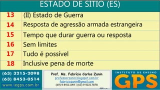 Prof. Ms. Fabrício Carlos Zanin
professorzanin.blogspot.com.br
fabriciozanin@gmail.com
(69) 9 8411.1149 | (63) 9 9221.7878
ESTADO DE SÍTIO (ES)
13
14
15
16
(II) Estado de Guerra
Resposta de agressão armada estrangeira
Tempo que durar guerra ou resposta
Sem limites
17 Tudo é possível
18 Inclusive pena de morte
 