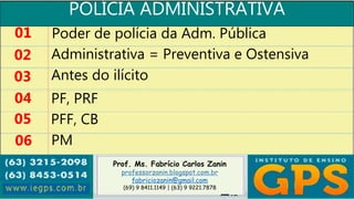 Prof. Ms. Fabrício Carlos Zanin
professorzanin.blogspot.com.br
fabriciozanin@gmail.com
(69) 9 8411.1149 | (63) 9 9221.7878
POLÍCIA ADMINISTRATIVA
01
02
03
04
Poder de polícia da Adm. Pública
Administrativa = Preventiva e Ostensiva
Antes do ilícito
PF, PRF
05 PFF, CB
06 PM
 