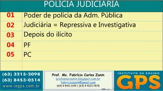 Prof. Ms. Fabrício Carlos Zanin
professorzanin.blogspot.com.br
fabriciozanin@gmail.com
(69) 9 8411.1149 | (63) 9 9221.7878
POLÍCIA JUDICIÁRIA
01
02
03
04
Poder de polícia da Adm. Pública
Judiciária = Repressiva e Investigativa
Depois do ilícito
PF
05 PC
 