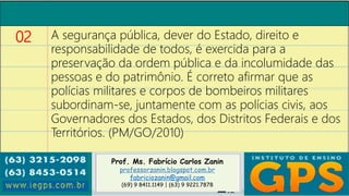 Prof. Ms. Fabrício Carlos Zanin
professorzanin.blogspot.com.br
fabriciozanin@gmail.com
(69) 9 8411.1149 | (63) 9 9221.7878
02 A segurança pública, dever do Estado, direito e
responsabilidade de todos, é exercida para a
preservação da ordem pública e da incolumidade das
pessoas e do patrimônio. É correto afirmar que as
polícias militares e corpos de bombeiros militares
subordinam-se, juntamente com as polícias civis, aos
Governadores dos Estados, dos Distritos Federais e dos
Territórios. (PM/GO/2010)
 