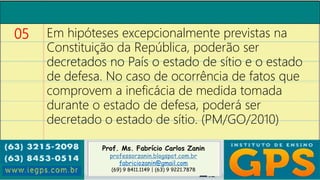 Prof. Ms. Fabrício Carlos Zanin
professorzanin.blogspot.com.br
fabriciozanin@gmail.com
(69) 9 8411.1149 | (63) 9 9221.7878
05 Em hipóteses excepcionalmente previstas na
Constituição da República, poderão ser
decretados no País o estado de sítio e o estado
de defesa. No caso de ocorrência de fatos que
comprovem a ineficácia de medida tomada
durante o estado de defesa, poderá ser
decretado o estado de sítio. (PM/GO/2010)
 