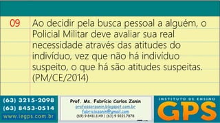 Prof. Ms. Fabrício Carlos Zanin
professorzanin.blogspot.com.br
fabriciozanin@gmail.com
(69) 9 8411.1149 | (63) 9 9221.7878
09 Ao decidir pela busca pessoal a alguém, o
Policial Militar deve avaliar sua real
necessidade através das atitudes do
indivíduo, vez que não há indivíduo
suspeito, o que há são atitudes suspeitas.
(PM/CE/2014)
 