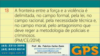 Prof. Ms. Fabrício Carlos Zanin
professorzanin.blogspot.com.br
fabriciozanin@gmail.com
(69) 9 8411.1149 | (63) 9 9221.7878
13 A fronteira entre a força e a violência é
delimitada, no campo formal, pela lei, no
campo racional, pela necessidade técnica e,
no campo moral, pelo antagonismo que
deve reger a metodologia de policiais e
criminosos.
(PM/CE/2014)
 