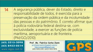 Prof. Ms. Fabrício Carlos Zanin
professorzanin.blogspot.com.br
fabriciozanin@gmail.com
(69) 9 8411.1149 | (63) 9 9221.7878
14 A segurança pública, dever do Estado, direito e
responsabilidade de todos, é exercida para a
preservação da ordem pública e da incolumidade
das pessoas e do patrimônio. É correto afirmar que
à polícia rodoviária federal destina-se, com
exclusividade, a exercer as funções de polícia
marítima, aeroportuária e de fronteira.
(PM/GO/2010)
 