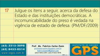 Prof. Ms. Fabrício Carlos Zanin
professorzanin.blogspot.com.br
fabriciozanin@gmail.com
(69) 9 8411.1149 | (63) 9 9221.7878
17 Julgue os itens a seguir, acerca da defesa do
Estado e das instituições democráticas. A
incomunicabilidade do preso é vedada na
vigência de estado de defesa. (PM/DF/2009)
 
