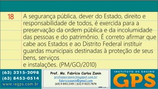 Prof. Ms. Fabrício Carlos Zanin
professorzanin.blogspot.com.br
fabriciozanin@gmail.com
(69) 9 8411.1149 | (63) 9 9221.7878
18 A segurança pública, dever do Estado, direito e
responsabilidade de todos, é exercida para a
preservação da ordem pública e da incolumidade
das pessoas e do patrimônio. É correto afirmar que
cabe aos Estados e ao Distrito Federal instituir
guardas municipais destinadas à proteção de seus
bens, serviços
e instalações. (PM/GO/2010)
 