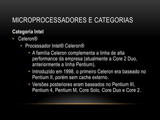 MICROPROCESSADORES E CATEGORIAS
Categoria Intel
• Celeron®
   • Processador Intel® Celeron®
      • A família Celeron complementa a linha de alta
         performance da empresa (atualmente a Core 2 Duo,
         anteriormente a linha Pentium).
      • Introduzido em 1998, o primeiro Celeron era baseado no
         Pentium II, porém sem cache externo.
      • Versões posteriores eram baseados no Pentium III,
         Pentium 4, Pentium M, Core Solo, Core Duo e Core 2.
 