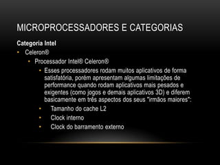 MICROPROCESSADORES E CATEGORIAS
Categoria Intel
• Celeron®
    • Processador Intel® Celeron®
       • Esses processadores rodam muitos aplicativos de forma
          satisfatória, porém apresentam algumas limitações de
          performance quando rodam aplicativos mais pesados e
          exigentes (como jogos e demais aplicativos 3D) e diferem
          basicamente em três aspectos dos seus "irmãos maiores":
       • Tamanho do cache L2
       • Clock interno
       • Clock do barramento externo
 
