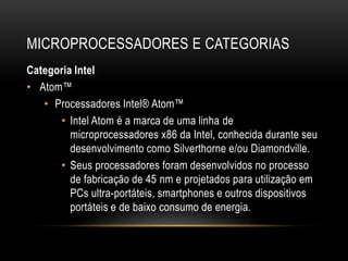 MICROPROCESSADORES E CATEGORIAS
Categoria Intel
• Atom™
   • Processadores Intel® Atom™
      • Intel Atom é a marca de uma linha de
         microprocessadores x86 da Intel, conhecida durante seu
         desenvolvimento como Silverthorne e/ou Diamondville.
      • Seus processadores foram desenvolvidos no processo
         de fabricação de 45 nm e projetados para utilização em
         PCs ultra-portáteis, smartphones e outros dispositivos
         portáteis e de baixo consumo de energia.
 