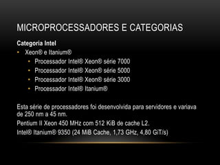 MICROPROCESSADORES E CATEGORIAS
Categoria Intel
• Xeon® e Itanium®
    • Processador Intel® Xeon® série 7000
    • Processador Intel® Xeon® série 5000
    • Processador Intel® Xeon® série 3000
    • Processador Intel® Itanium®

Esta série de processadores foi desenvolvida para servidores e variava
de 250 nm a 45 nm.
Pentium II Xeon 450 MHz com 512 KiB de cache L2.
Intel® Itanium® 9350 (24 MiB Cache, 1,73 GHz, 4,80 GiT/s)
 