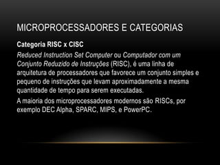 MICROPROCESSADORES E CATEGORIAS
Categoria RISC x CISC
Reduced Instruction Set Computer ou Computador com um
Conjunto Reduzido de Instruções (RISC), é uma linha de
arquitetura de processadores que favorece um conjunto simples e
pequeno de instruções que levam aproximadamente a mesma
quantidade de tempo para serem executadas.
A maioria dos microprocessadores modernos são RISCs, por
exemplo DEC Alpha, SPARC, MIPS, e PowerPC.
 