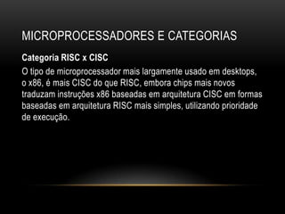 MICROPROCESSADORES E CATEGORIAS
Categoria RISC x CISC
O tipo de microprocessador mais largamente usado em desktops,
o x86, é mais CISC do que RISC, embora chips mais novos
traduzam instruções x86 baseadas em arquitetura CISC em formas
baseadas em arquitetura RISC mais simples, utilizando prioridade
de execução.
 