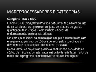 MICROPROCESSADORES E CATEGORIAS
Categoria RISC x CISC
O nome CISC (Complex Instruction Set Computer) advém do fato
de se considerar complexo um conjunto constituído de grande
quantidade de instruções, com múltiplos modos de
endereçamento, entre outras críticas.
Em uma época inicial da computação em que a memória era cara
e pequena e, por isso, os códigos gerados pelos compiladores
deveriam ser compactos e eficientes na execução.
Dessa forma, os projetistas precisavam obter boa densidade do
código de máquina, ou seja, cada instrução deveria fazer muito, de
modo que o programa completo tivesse poucas instruções.
 