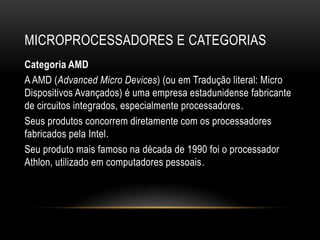 MICROPROCESSADORES E CATEGORIAS
Categoria AMD
A AMD (Advanced Micro Devices) (ou em Tradução literal: Micro
Dispositivos Avançados) é uma empresa estadunidense fabricante
de circuitos integrados, especialmente processadores.
Seus produtos concorrem diretamente com os processadores
fabricados pela Intel.
Seu produto mais famoso na década de 1990 foi o processador
Athlon, utilizado em computadores pessoais.
 