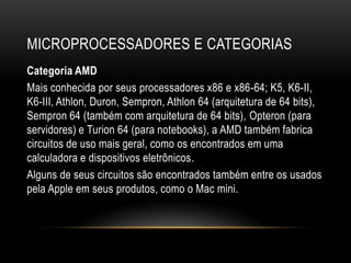 MICROPROCESSADORES E CATEGORIAS
Categoria AMD
Mais conhecida por seus processadores x86 e x86-64; K5, K6-II,
K6-III, Athlon, Duron, Sempron, Athlon 64 (arquitetura de 64 bits),
Sempron 64 (também com arquitetura de 64 bits), Opteron (para
servidores) e Turion 64 (para notebooks), a AMD também fabrica
circuitos de uso mais geral, como os encontrados em uma
calculadora e dispositivos eletrônicos.
Alguns de seus circuitos são encontrados também entre os usados
pela Apple em seus produtos, como o Mac mini.
 