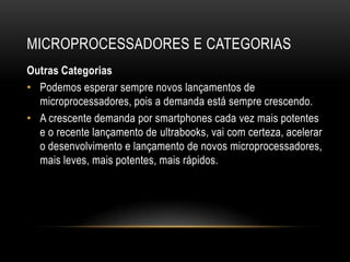 MICROPROCESSADORES E CATEGORIAS
Outras Categorias
• Podemos esperar sempre novos lançamentos de
  microprocessadores, pois a demanda está sempre crescendo.
• A crescente demanda por smartphones cada vez mais potentes
  e o recente lançamento de ultrabooks, vai com certeza, acelerar
  o desenvolvimento e lançamento de novos microprocessadores,
  mais leves, mais potentes, mais rápidos.
 