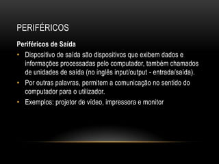 PERIFÉRICOS
Periféricos de Saída
• Dispositivo de saída são dispositivos que exibem dados e
  informações processadas pelo computador, também chamados
  de unidades de saída (no inglês input/output - entrada/saída).
• Por outras palavras, permitem a comunicação no sentido do
  computador para o utilizador.
• Exemplos: projetor de vídeo, impressora e monitor
 
