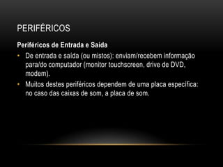 PERIFÉRICOS
Periféricos de Entrada e Saída
• De entrada e saída (ou mistos): enviam/recebem informação
  para/do computador (monitor touchscreen, drive de DVD,
  modem).
• Muitos destes periféricos dependem de uma placa específica:
  no caso das caixas de som, a placa de som.
 