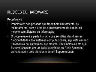 NOÇÕES DE HARDWARE
Peopleware
• Peopleware são pessoas que trabalham diretamente, ou
  indiretamente, com a área de processamento de dados, ou
  mesmo com Sistema de Informação.
• O peopleware é a parte humana que se utiliza das diversas
  funcionalidades dos sistemas computacionais, seja este usuário
  um Analista de sistema ou, até mesmo, um simples cliente que
  faz uma consulta em um caixa eletrônico da Rede Bancária,
  como também uma atendente de um Supermercado.
 