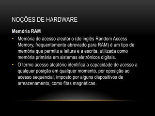 NOÇÕES DE HARDWARE
Memória RAM
• Memória de acesso aleatório (do inglês Random Access
  Memory, frequentemente abreviado para RAM) é um tipo de
  memória que permite a leitura e a escrita, utilizada como
  memória primária em sistemas eletrônicos digitais.
• O termo acesso aleatório identifica a capacidade de acesso a
  qualquer posição em qualquer momento, por oposição ao
  acesso sequencial, imposto por alguns dispositivos de
  armazenamento, como fitas magnéticas.
 
