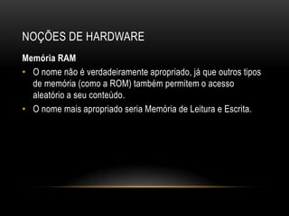 NOÇÕES DE HARDWARE
Memória RAM
• O nome não é verdadeiramente apropriado, já que outros tipos
  de memória (como a ROM) também permitem o acesso
  aleatório a seu conteúdo.
• O nome mais apropriado seria Memória de Leitura e Escrita.
 