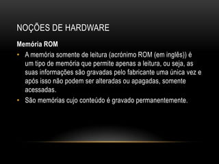 NOÇÕES DE HARDWARE
Memória ROM
• A memória somente de leitura (acrónimo ROM (em inglês)) é
  um tipo de memória que permite apenas a leitura, ou seja, as
  suas informações são gravadas pelo fabricante uma única vez e
  após isso não podem ser alteradas ou apagadas, somente
  acessadas.
• São memórias cujo conteúdo é gravado permanentemente.
 