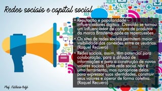 • Reputação e popularidade –
influenciadores digitais: Oswaldo se tornou
um influenciador de compra de produtos
da marca Brastemp após as repercussões.
• Os sites de redes sociais permitem maior
visibilidade das conexões entre os usuários.
(Raquel Recuero)
• Redes sociais, assim, têm potencial para
colaboração, para a difusão de
informações e para a construção de novos
valores sociais. Uma rede social não é
uma ferramenta, mas apropriase delas
para expressar suas identidades, construir
seus valores e operar de forma coletiva.
(Raquel Recuero)
 