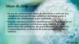 • Na era do conhecimento, deixar de reconhecer o outro em sua
inteligência é recusar-lhe sua verdadeira identidade social, é
alimentar seu ressentimento e sua hostilidade.
• Quando valorizamos o outro, permitimos que se identifique de um
modo novo e positivo, contribuímos para mobilizá-lo, para
desenvolver nele sentimentos de reconhecimento que facilitarão,
consequentemente, a influência de outras pessoas em projetos
coletivos
 