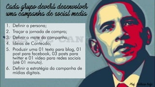 1. Definir a persona;
2. Traçar a jornada de compra;
3. Definir o mote da campanha;
4. Ideias de Conteúdo;
5. Produzir uma 01 texto para blog, 01
post para facebook, 03 posts para
twitter e 01 vídeo para redes sociais
(até 01 minuto).
6. Definir a estratégia da campanha de
mídias digitais.
 