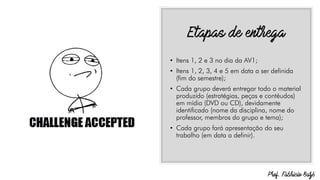 • Itens 1, 2 e 3 no dia da AV1;
• Itens 1, 2, 3, 4 e 5 em data a ser definida
(fim do semestre);
• Cada grupo deverá entregar todo o material
produzido (estratégias, peças e contéudos)
em mídia (DVD ou CD), devidamente
identificado (nome da disciplina, nome do
professor, membros do grupo e tema);
• Cada grupo fará apresentação do seu
trabalho (em data a definir).
 