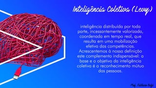 inteligência distribuída por toda
parte, incessantemente valorizada,
coordenada em tempo real, que
resulta em uma mobilização
efetiva das competências.
Acrescentemos à nossa definição
este complemento indispensável: a
base e o objetivo da inteligência
coletiva é o reconhecimento mútuo
das pessoas.
 