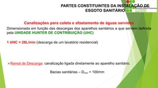 PARTES CONSTITUINTES DA INSTALAÇÃO DE
ESGOTO SANITÁRIO
Canalizações para coleta e afastamento de águas servidas
Dimensionada em função das descargas dos aparelhos sanitários a que servem definida
pela UNIDADE HUNTER DE CONTRIBUIÇÃO (UHC)
1 UHC = 28L/min (descarga de um lavatório residencial)
Ramal de Descarga: canalização ligada diretamente ao aparelho sanitário.
Bacias sanitárias – Dmin = 100mm
 