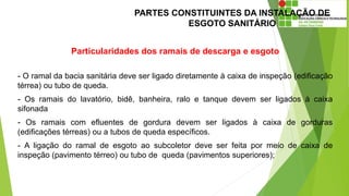 PARTES CONSTITUINTES DA INSTALAÇÃO DE
ESGOTO SANITÁRIO
Particularidades dos ramais de descarga e esgoto
- O ramal da bacia sanitária deve ser ligado diretamente à caixa de inspeção (edificação
térrea) ou tubo de queda.
- Os ramais do lavatório, bidê, banheira, ralo e tanque devem ser ligados à caixa
sifonada
- Os ramais com efluentes de gordura devem ser ligados à caixa de gorduras
(edificações térreas) ou a tubos de queda específicos.
- A ligação do ramal de esgoto ao subcoletor deve ser feita por meio de caixa de
inspeção (pavimento térreo) ou tubo de queda (pavimentos superiores);
 