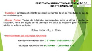 PARTES CONSTITUINTES DA INSTALAÇÃO DE
ESGOTO SANITÁRIO
Subcoletor: canalização horizontal que recebe efluentes de um ou mais tubos de queda,
ou ramal de esgoto.
Coletor Predial: Trecho de tubulação compreendido entre a última inserção de
subcoletor, ramal de esgoto ou de descarga, ou caixa de inspeção geral e o coletor
público ou sistema particular.
Coletor predial – Dmin = 100mm
Particularidades das tubulações horizontais:
Tubulações horizontais com D ≤ 75mm – Declividade ≥ 2%
Tubulações horizontais com D ≥ 100mm – Declividade ≥ 1%
 