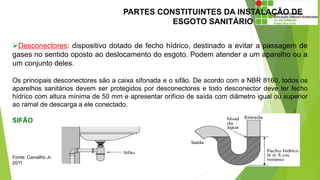 PARTES CONSTITUINTES DA INSTALAÇÃO DE
ESGOTO SANITÁRIO
Desconectores: dispositivo dotado de fecho hídrico, destinado a evitar a passagem de
gases no sentido oposto ao deslocamento do esgoto. Podem atender a um aparelho ou a
um conjunto deles.
Os principais desconectores são a caixa sifonada e o sifão. De acordo com a NBR 8160, todos os
aparelhos sanitários devem ser protegidos por desconectores e todo desconector deve ter fecho
hídrico com altura mínima de 50 mm e apresentar orifício de saída com diâmetro igual ou superior
ao ramal de descarga a ele conectado.
SIFÃO
Fonte: Carvalho Jr,
2011
 