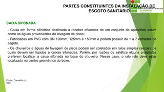 PARTES CONSTITUINTES DA INSTALAÇÃO DE
ESGOTO SANITÁRIO
CAIXA SIFONADA
Fonte: Carvalho Jr,
2011
- Caixa em forma cilíndrica destinada a receber efluentes de um conjunto de aparelhos assim
como as águas provenientes de lavagem de pisos;
- Fabricadas em PVC com DN 100mm, 125mm e 150mm e podem possuir de 1 a 7 entradas de
esgoto.
- Os chuveiros e águas de lavagem de pisos podem ser coletados em ralos simples (secos), os
quais devem ser ligados a caixas sifonadas. Porém, por razões de estética alguns projetistas
preferem localizar a caixa sifonada no boxe do chuveiro. Nesse caso, o ralo não deve estar
localizado no centro geométrico do boxe.
 