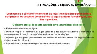 INSTALAÇÕES DE ESGOTO SANITÁRIO
Destinam-se a coletar e encaminhar, ao local indicado pelo poder público
competente, os despejos provenientes da água utilizada na edificação, para
fins higiênicos.
O sistema predial de esgoto sanitário deve ser projetado de modo a:
 Evitar a contaminação da água;
 Permitir o rápido escoamento da água utilizada e dos despejos evitando a ocorrência de
vazamentos e a formação de depósitos no interior das tubulações;
 Impedir que os gases provenientes do interior do sistema predial de esgoto sanitário
atinjam áreas de utilização;
 Impossibilitar o acesso de corpos estranho ao interior do sistema.
 
