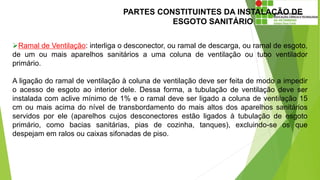 PARTES CONSTITUINTES DA INSTALAÇÃO DE
ESGOTO SANITÁRIO
Ramal de Ventilação: interliga o desconector, ou ramal de descarga, ou ramal de esgoto,
de um ou mais aparelhos sanitários a uma coluna de ventilação ou tubo ventilador
primário.
A ligação do ramal de ventilação à coluna de ventilação deve ser feita de modo a impedir
o acesso de esgoto ao interior dele. Dessa forma, a tubulação de ventilação deve ser
instalada com aclive mínimo de 1% e o ramal deve ser ligado a coluna de ventilação 15
cm ou mais acima do nível de transbordamento do mais altos dos aparelhos sanitários
servidos por ele (aparelhos cujos desconectores estão ligados à tubulação de esgoto
primário, como bacias sanitárias, pias de cozinha, tanques), excluindo-se os que
despejam em ralos ou caixas sifonadas de piso.
 