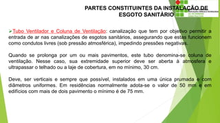 PARTES CONSTITUINTES DA INSTALAÇÃO DE
ESGOTO SANITÁRIO
Tubo Ventilador e Coluna de Ventilação: canalização que tem por objetivo permitir a
entrada de ar nas canalizações de esgotos sanitários, assegurando que estas funcionem
como condutos livres (sob pressão atmosférica), impedindo pressões negativas.
Quando se prolonga por um ou mais pavimentos, este tubo denomina-se coluna de
ventilação. Nesse caso, sua extremidade superior deve ser aberta à atmosfera e
ultrapassar o telhado ou a laje de cobertura, em no mínimo, 30 cm.
Deve, ser verticais e sempre que possível, instalados em uma única prumada e com
diâmetros uniformes. Em residências normalmente adota-se o valor de 50 mm e em
edifícios com mais de dois pavimento o mínimo é de 75 mm.
 