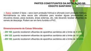 PARTES CONSTITUINTES DA INSTALAÇÃO DE
ESGOTO SANITÁRIO
Dimensionamento de Caixas Sifonadas
- DN 100, quando receberem efluentes de aparelhos sanitários até o limite de 6 UHC;
- DN 125, quando receberem efluentes de aparelhos sanitários até o limite de 10 UHC;
- DN 150, quando receberem efluentes de aparelhos sanitários até o limite de 15 UHC.
 Ralos: existem 2 tipos – seco (sem proteção hídrica) e sifonado (com proteção hídrica).
Normalmente os ralos secos são utilizados para receber águas provenientes de
chuveiros (boxe), pisos laváveis, áreas externas, etc, não devendo receber efluentes de
ramais de descarga. Podem ser em ferro fundido e PVC.
 